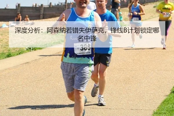 深度分析：阿森纳若错失伊萨克，锋线B计划锁定哪名中锋